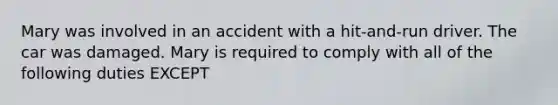 Mary was involved in an accident with a hit-and-run driver. The car was damaged. Mary is required to comply with all of the following duties EXCEPT