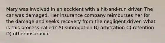 Mary was involved in an accident with a hit-and-run driver. The car was damaged. Her insurance company reimburses her for the damage and seeks recovery from the negligent driver. What is this process called? A) subrogation B) arbitration C) retention D) other insurance