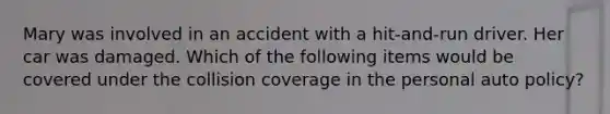 Mary was involved in an accident with a hit-and-run driver. Her car was damaged. Which of the following items would be covered under the collision coverage in the personal auto policy?