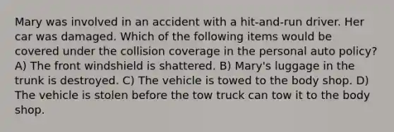 Mary was involved in an accident with a hit-and-run driver. Her car was damaged. Which of the following items would be covered under the collision coverage in the personal auto policy? A) The front windshield is shattered. B) Mary's luggage in the trunk is destroyed. C) The vehicle is towed to the body shop. D) The vehicle is stolen before the tow truck can tow it to the body shop.