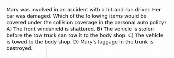 Mary was involved in an accident with a hit-and-run driver. Her car was damaged. Which of the following items would be covered under the collision coverage in the personal auto policy? A) The front windshield is shattered. B) The vehicle is stolen before the tow truck can tow it to the body shop. C) The vehicle is towed to the body shop. D) Mary's luggage in the trunk is destroyed.