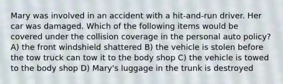 Mary was involved in an accident with a hit-and-run driver. Her car was damaged. Which of the following items would be covered under the collision coverage in the personal auto policy? A) the front windshield shattered B) the vehicle is stolen before the tow truck can tow it to the body shop C) the vehicle is towed to the body shop D) Mary's luggage in the trunk is destroyed