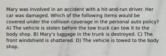 Mary was involved in an accident with a hit-and-run driver. Her car was damaged. Which of the following items would be covered under the collision coverage in the personal auto policy? A) The vehicle is stolen before the tow truck can tow it to the body shop. B) Mary's luggage in the trunk is destroyed. C) The front windshield is shattered. D) The vehicle is towed to the body shop.