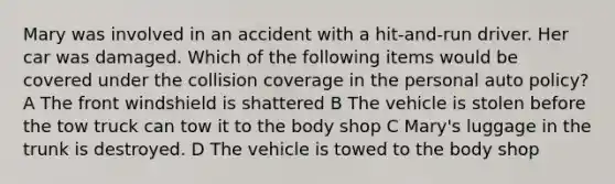 Mary was involved in an accident with a hit-and-run driver. Her car was damaged. Which of the following items would be covered under the collision coverage in the personal auto policy? A The front windshield is shattered B The vehicle is stolen before the tow truck can tow it to the body shop C Mary's luggage in the trunk is destroyed. D The vehicle is towed to the body shop