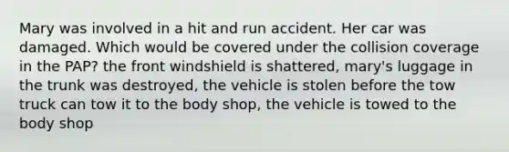 Mary was involved in a hit and run accident. Her car was damaged. Which would be covered under the collision coverage in the PAP? the front windshield is shattered, mary's luggage in the trunk was destroyed, the vehicle is stolen before the tow truck can tow it to the body shop, the vehicle is towed to the body shop