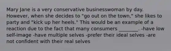 Mary Jane is a very conservative businesswoman by day. However, when she decides to "go out on the town," she likes to party and "kick up her heels." This would be an example of a reaction due to the fact that many consumers ________. -have low self-image -have multiple selves -prefer their ideal selves -are not confident with their real selves