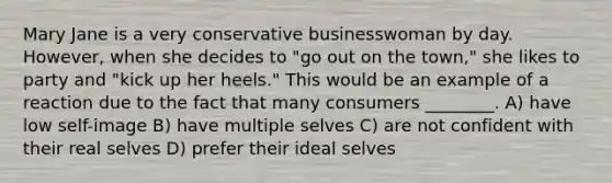Mary Jane is a very conservative businesswoman by day. However, when she decides to "go out on the town," she likes to party and "kick up her heels." This would be an example of a reaction due to the fact that many consumers ________. A) have low self-image B) have multiple selves C) are not confident with their real selves D) prefer their ideal selves