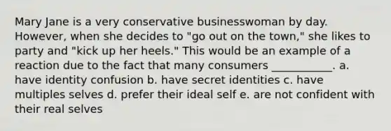 Mary Jane is a very conservative businesswoman by day. However, when she decides to "go out on the town," she likes to party and "kick up her heels." This would be an example of a reaction due to the fact that many consumers ___________. a. have identity confusion b. have secret identities c. have multiples selves d. prefer their ideal self e. are not confident with their real selves