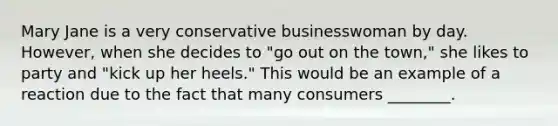 Mary Jane is a very conservative businesswoman by day. However, when she decides to "go out on the town," she likes to party and "kick up her heels." This would be an example of a reaction due to the fact that many consumers ________.