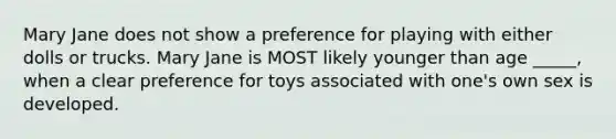 Mary Jane does not show a preference for playing with either dolls or trucks. Mary Jane is MOST likely younger than age _____, when a clear preference for toys associated with one's own sex is developed.