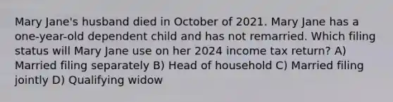 Mary Jane's husband died in October of 2021. Mary Jane has a one-year-old dependent child and has not remarried. Which filing status will Mary Jane use on her 2024 income tax return? A) Married filing separately B) Head of household C) Married filing jointly D) Qualifying widow