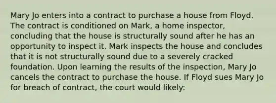 Mary Jo enters into a contract to purchase a house from Floyd. The contract is conditioned on Mark, a home inspector, concluding that the house is structurally sound after he has an opportunity to inspect it. Mark inspects the house and concludes that it is not structurally sound due to a severely cracked foundation. Upon learning the results of the inspection, Mary Jo cancels the contract to purchase the house. If Floyd sues Mary Jo for breach of contract, the court would likely: