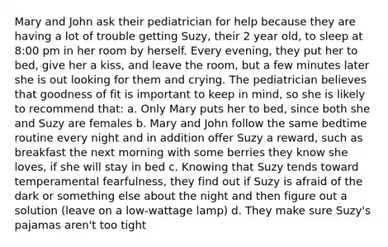 Mary and John ask their pediatrician for help because they are having a lot of trouble getting Suzy, their 2 year old, to sleep at 8:00 pm in her room by herself. Every evening, they put her to bed, give her a kiss, and leave the room, but a few minutes later she is out looking for them and crying. The pediatrician believes that goodness of fit is important to keep in mind, so she is likely to recommend that: a. Only Mary puts her to bed, since both she and Suzy are females b. Mary and John follow the same bedtime routine every night and in addition offer Suzy a reward, such as breakfast the next morning with some berries they know she loves, if she will stay in bed c. Knowing that Suzy tends toward temperamental fearfulness, they find out if Suzy is afraid of the dark or something else about the night and then figure out a solution (leave on a low-wattage lamp) d. They make sure Suzy's pajamas aren't too tight