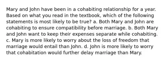 Mary and John have been in a cohabiting relationship for a year. Based on what you read in the textbook, which of the following statements is most likely to be true? a. Both Mary and John are cohabiting to ensure compatibility before marriage. b. Both Mary and John want to keep their expenses separate while cohabiting. c. Mary is more likely to worry about the loss of freedom that marriage would entail than John. d. John is more likely to worry that cohabitation would further delay marriage than Mary.