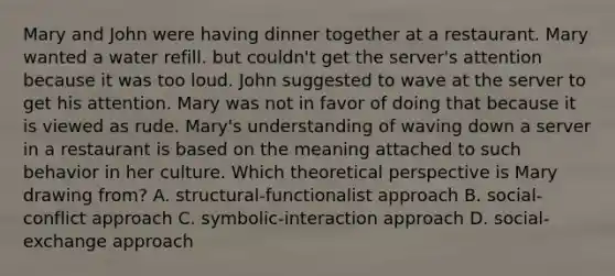 Mary and John were having dinner together at a restaurant. Mary wanted a water refill. but couldn't get the server's attention because it was too loud. John suggested to wave at the server to get his attention. Mary was not in favor of doing that because it is viewed as rude. Mary's understanding of waving down a server in a restaurant is based on the meaning attached to such behavior in her culture. Which theoretical perspective is Mary drawing from? A. structural-functionalist approach B. social-conflict approach C. symbolic-interaction approach D. social-exchange approach