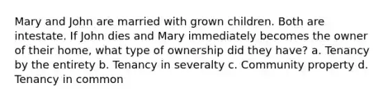 Mary and John are married with grown children. Both are intestate. If John dies and Mary immediately becomes the owner of their home, what type of ownership did they have? a. Tenancy by the entirety b. Tenancy in severalty c. Community property d. Tenancy in common