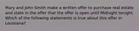 Mary and John Smith make a written offer to purchase real estate and state in the offer that the offer is open until Midnight tonight. Which of the following statements is true about this offer in Louisiana?