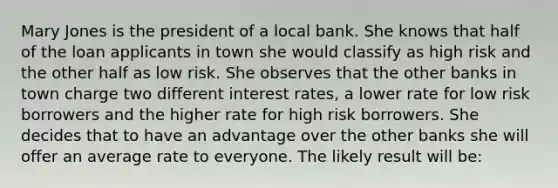 Mary Jones is the president of a local bank. She knows that half of the loan applicants in town she would classify as high risk and the other half as low risk. She observes that the other banks in town charge two different interest rates, a lower rate for low risk borrowers and the higher rate for high risk borrowers. She decides that to have an advantage over the other banks she will offer an average rate to everyone. The likely result will be: