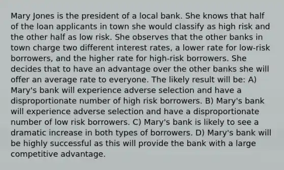 Mary Jones is the president of a local bank. She knows that half of the loan applicants in town she would classify as high risk and the other half as low risk. She observes that the other banks in town charge two different interest rates, a lower rate for low-risk borrowers, and the higher rate for high-risk borrowers. She decides that to have an advantage over the other banks she will offer an average rate to everyone. The likely result will be: A) Mary's bank will experience adverse selection and have a disproportionate number of high risk borrowers. B) Mary's bank will experience adverse selection and have a disproportionate number of low risk borrowers. C) Mary's bank is likely to see a dramatic increase in both types of borrowers. D) Mary's bank will be highly successful as this will provide the bank with a large competitive advantage.