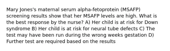 Mary Jones's maternal serum alpha-fetoprotein (MSAFP) screening results show that her MSAFP levels are high. What is the best response by the nurse? A) Her child is at risk for Down syndrome B) Her child is at risk for neural tube defects C) The test may have been run during the wrong weeks gestation D) Further test are required based on the results