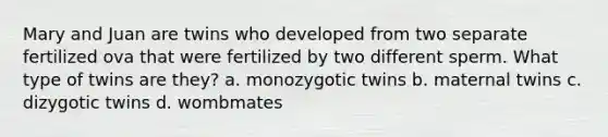 Mary and Juan are twins who developed from two separate fertilized ova that were fertilized by two different sperm. What type of twins are they? a. monozygotic twins b. maternal twins c. dizygotic twins d. wombmates