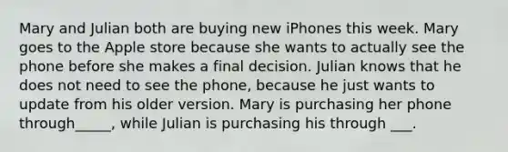 Mary and Julian both are buying new iPhones this week. Mary goes to the Apple store because she wants to actually see the phone before she makes a final decision. Julian knows that he does not need to see the phone, because he just wants to update from his older version. Mary is purchasing her phone through_____, while Julian is purchasing his through ___.