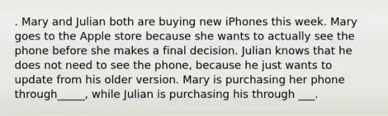 . Mary and Julian both are buying new iPhones this week. Mary goes to the Apple store because she wants to actually see the phone before she makes a final decision. Julian knows that he does not need to see the phone, because he just wants to update from his older version. Mary is purchasing her phone through_____, while Julian is purchasing his through ___.