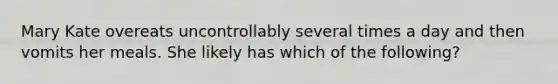 Mary Kate overeats uncontrollably several times a day and then vomits her meals. She likely has which of the following?