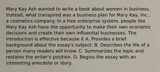 Mary Kay Ash wanted to write a book about women in business. Instead, what transpired was a business plan for Mary Kay, Inc., a cosmetics company. In a free enterprise system, people like Mary Kay Ash have the opportunity to make their own economic decisions and create their own influential businesses. The introduction is effective because it A. Provides a brief background about the essay's subject. B. Describes the life of a person many readers will know. C. Summarizes the topic and restates the writer's position. D. Begins the essay with an interesting anecdote or story.