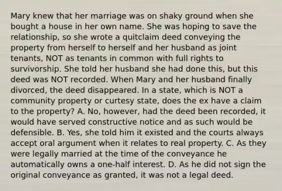 Mary knew that her marriage was on shaky ground when she bought a house in her own name. She was hoping to save the relationship, so she wrote a quitclaim deed conveying the property from herself to herself and her husband as joint tenants, NOT as tenants in common with full rights to survivorship. She told her husband she had done this, but this deed was NOT recorded. When Mary and her husband finally divorced, the deed disappeared. In a state, which is NOT a community property or curtesy state, does the ex have a claim to the property? A. No, however, had the deed been recorded, it would have served constructive notice and as such would be defensible. B. Yes, she told him it existed and the courts always accept oral argument when it relates to real property. C. As they were legally married at the time of the conveyance he automatically owns a one-half interest. D. As he did not sign the original conveyance as granted, it was not a legal deed.