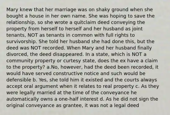 Mary knew that her marriage was on shaky ground when she bought a house in her own name. She was hoping to save the relationship, so she wrote a quitclaim deed conveying the property from herself to herself and her husband as joint tenants, NOT as tenants in common with full rights to survivorship. She told her husband she had done this, but the deed was NOT recorded. When Mary and her husband finally divorced, the deed disappeared. In a state, which is NOT a community property or curtesy state, does the ex have a claim to the property? a.No, however, had the deed been recorded, it would have served constructive notice and such would be defensible b. Yes, she told him it existed and the courts always accept oral argument when it relates to real property c. As they were legally married at the time of the conveyance he automatically owns a one-half interest d. As he did not sign the original conveyance as grantee, it was not a legal deed