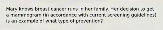 Mary knows breast cancer runs in her family. Her decision to get a mammogram (in accordance with current screening guidelines) is an example of what type of prevention?