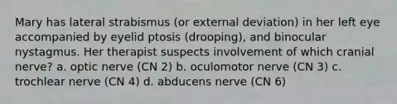 Mary has lateral strabismus (or external deviation) in her left eye accompanied by eyelid ptosis (drooping), and binocular nystagmus. Her therapist suspects involvement of which cranial nerve? a. optic nerve (CN 2) b. oculomotor nerve (CN 3) c. trochlear nerve (CN 4) d. abducens nerve (CN 6)