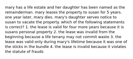 mary has a life estate and her daughter has been named as the remainderman. mary leases the property to susan for 5 years. one year later, mary dies. mary's daughter serves notice to susan to vacate the property. which of the following statements is correct? 1. the lease is valid for four more years because it is susans personal property 2. the lease was invalid from the beginning because a life tenany may not commit waste 3. the lease was valid only during mary's lifetime because it was one of the sticks in the bundle 4. the lease is invalid because it violates the statute of frauds