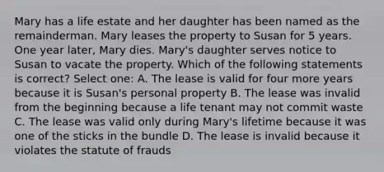 Mary has a life estate and her daughter has been named as the remainderman. Mary leases the property to Susan for 5 years. One year later, Mary dies. Mary's daughter serves notice to Susan to vacate the property. Which of the following statements is correct? Select one: A. The lease is valid for four more years because it is Susan's personal property B. The lease was invalid from the beginning because a life tenant may not commit waste C. The lease was valid only during Mary's lifetime because it was one of the sticks in the bundle D. The lease is invalid because it violates the statute of frauds