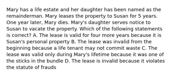 Mary has a life estate and her daughter has been named as the remainderman. Mary leases the property to Susan for 5 years. One year later, Mary dies. Mary's daughter serves notice to Susan to vacate the property. Which of the following statements is correct? A. The lease is valid for four more years because it is Susan's personal property B. The lease was invalid from the beginning because a life tenant may not commit waste C. The lease was valid only during Mary's lifetime because it was one of the sticks in the bundle D. The lease is invalid because it violates the statute of frauds