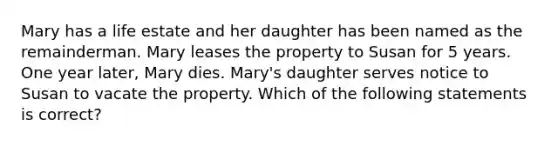 Mary has a life estate and her daughter has been named as the remainderman. Mary leases the property to Susan for 5 years. One year later, Mary dies. Mary's daughter serves notice to Susan to vacate the property. Which of the following statements is correct?