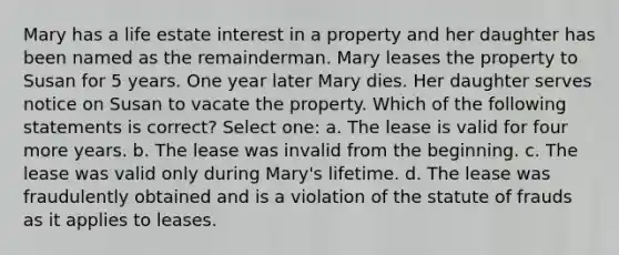 Mary has a life estate interest in a property and her daughter has been named as the remainderman. Mary leases the property to Susan for 5 years. One year later Mary dies. Her daughter serves notice on Susan to vacate the property. Which of the following statements is correct? Select one: a. The lease is valid for four more years. b. The lease was invalid from the beginning. c. The lease was valid only during Mary's lifetime. d. The lease was fraudulently obtained and is a violation of the statute of frauds as it applies to leases.