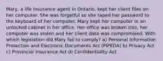 Mary, a life insurance agent in Ontario, kept her client files on her computer. She was forgetful so she taped her password to the keyboard of her computer. Mary kept her computer in an unlocked cabinet in her office. Her office was broken into, her computer was stolen and her client data was compromised. With which legislation did Mary fail to comply? a) Personal Information Protection and Electronic Documents Act (PIPEDA) b) Privacy Act c) Provincial Insurance Act d) Confidentiality Act