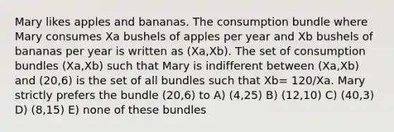 Mary likes apples and bananas. The consumption bundle where Mary consumes Xa bushels of apples per year and Xb bushels of bananas per year is written as (Xa,Xb). The set of consumption bundles (Xa,Xb) such that Mary is indifferent between (Xa,Xb) and (20,6) is the set of all bundles such that Xb= 120/Xa. Mary strictly prefers the bundle (20,6) to A) (4,25) B) (12,10) C) (40,3) D) (8,15) E) none of these bundles