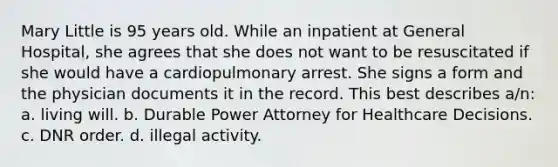 Mary Little is 95 years old. While an inpatient at General Hospital, she agrees that she does not want to be resuscitated if she would have a cardiopulmonary arrest. She signs a form and the physician documents it in the record. This best describes a/n: a. living will. b. Durable Power Attorney for Healthcare Decisions. c. DNR order. d. illegal activity.