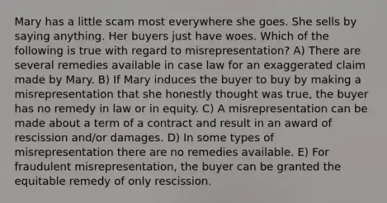 Mary has a little scam most everywhere she goes. She sells by saying anything. Her buyers just have woes. Which of the following is true with regard to misrepresentation? A) There are several remedies available in case law for an exaggerated claim made by Mary. B) If Mary induces the buyer to buy by making a misrepresentation that she honestly thought was true, the buyer has no remedy in law or in equity. C) A misrepresentation can be made about a term of a contract and result in an award of rescission and/or damages. D) In some types of misrepresentation there are no remedies available. E) For fraudulent misrepresentation, the buyer can be granted the equitable remedy of only rescission.