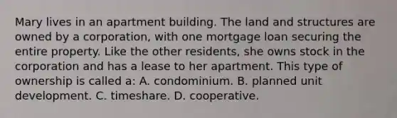 Mary lives in an apartment building. The land and structures are owned by a corporation, with one mortgage loan securing the entire property. Like the other residents, she owns stock in the corporation and has a lease to her apartment. This type of ownership is called a: A. condominium. B. planned unit development. C. timeshare. D. cooperative.