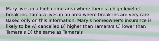 Mary lives in a high crime area where there's a high level of break-ins. Tamara lives in an area where break-ins are very rare. Based only on this information, Mary's homeowner's insurance is likely to be A) cancelled B) higher than Tamara's C) lower than Tamara's D) the same as Tamara's