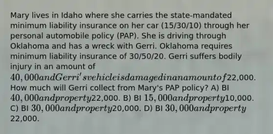 Mary lives in Idaho where she carries the state-mandated minimum liability insurance on her car (15/30/10) through her personal automobile policy (PAP). She is driving through Oklahoma and has a wreck with Gerri. Oklahoma requires minimum liability insurance of 30/50/20. Gerri suffers bodily injury in an amount of 40,000 and Gerri's vehicle is damaged in an amount of22,000. How much will Gerri collect from Mary's PAP policy? A) BI 40,000 and property22,000. B) BI 15,000 and property10,000. C) BI 30,000 and property20,000. D) BI 30,000 and property22,000.