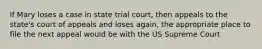 If Mary loses a case in state trial court, then appeals to the state's court of appeals and loses again, the appropriate place to file the next appeal would be with the US Supreme Court