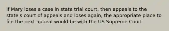 If Mary loses a case in state trial court, then appeals to the state's court of appeals and loses again, the appropriate place to file the next appeal would be with the US Supreme Court