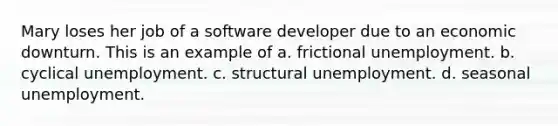 Mary loses her job of a software developer due to an economic downturn. This is an example of a. frictional unemployment. b. cyclical unemployment. c. structural unemployment. d. seasonal unemployment.