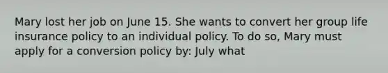 Mary lost her job on June 15. She wants to convert her group life insurance policy to an individual policy. To do so, Mary must apply for a conversion policy by: July what