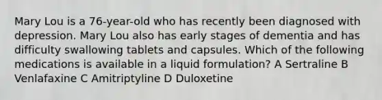 Mary Lou is a 76-year-old who has recently been diagnosed with depression. Mary Lou also has early stages of dementia and has difficulty swallowing tablets and capsules. Which of the following medications is available in a liquid formulation? A Sertraline B Venlafaxine C Amitriptyline D Duloxetine